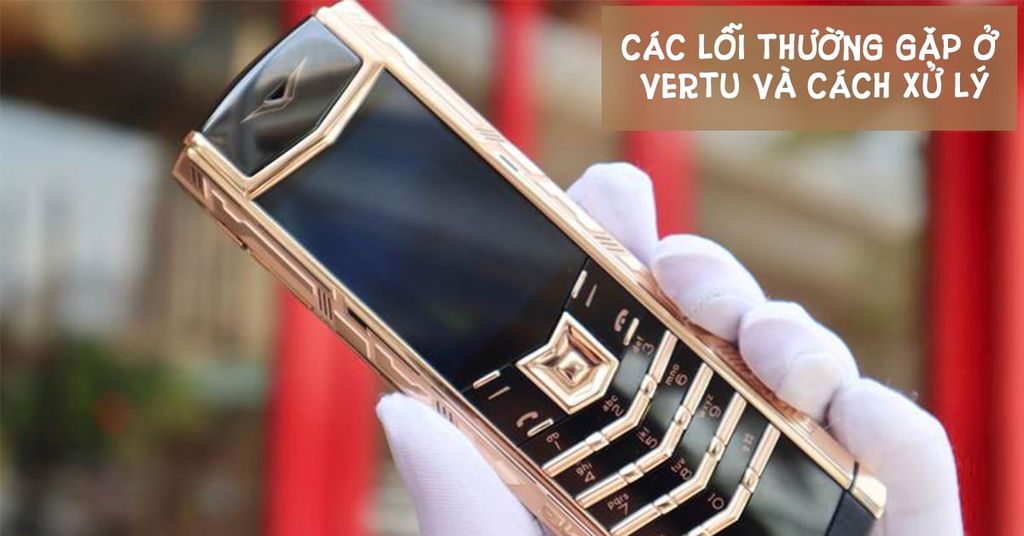 Nguyên nhân và cách khắc phục các lỗi thường gặp ở Vertu chính hãng